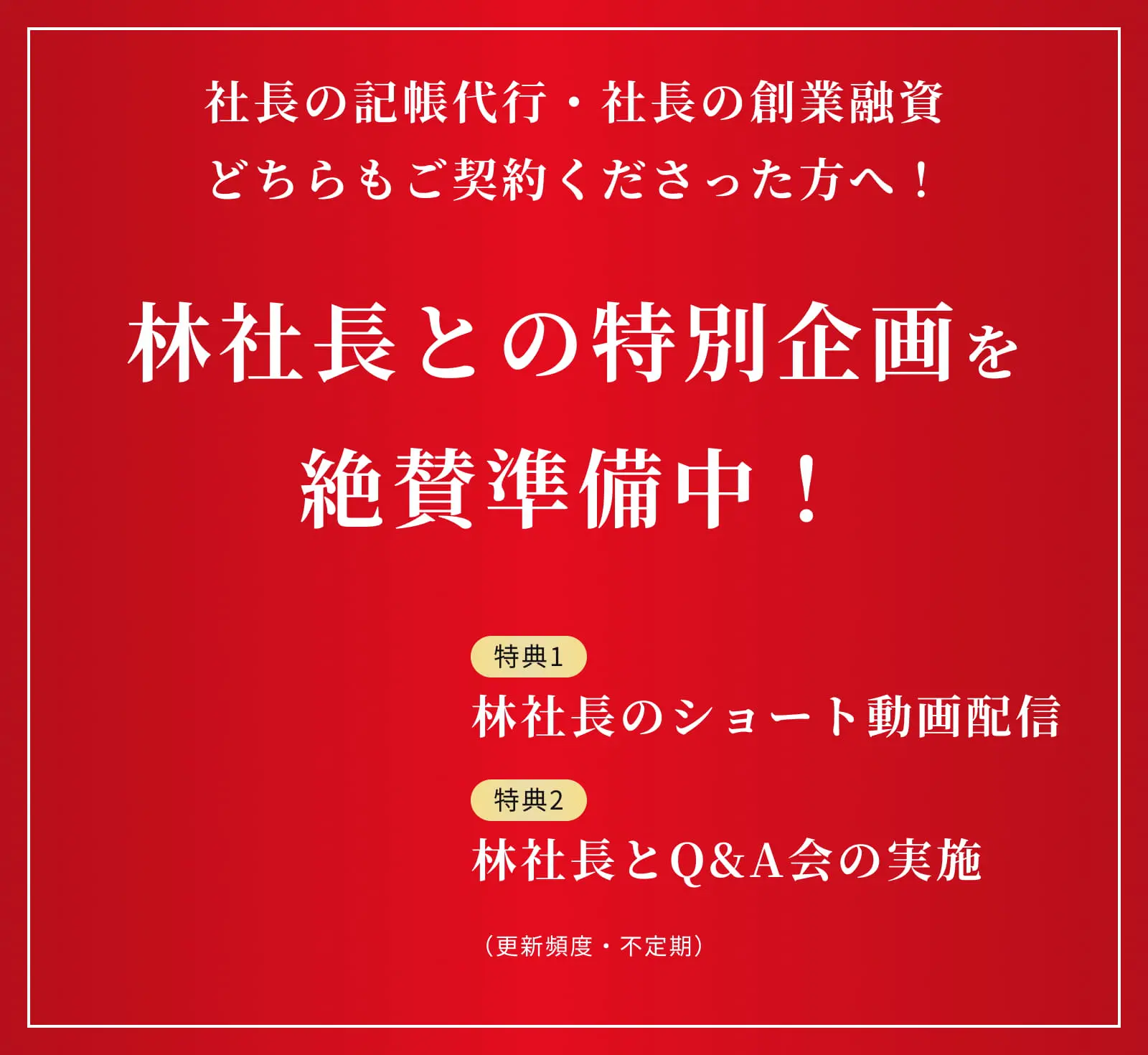 社長の記帳代行・社長の創業融資 どちらもご契約くださった方へ！ 林社長との特別企画を絶賛準備中 特典1/林社長のショート動画配信 特典2/林社長とQ&A会の実施 （更新頻度・不定期）